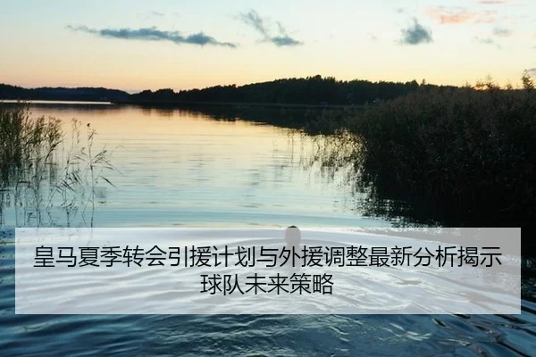 皇马夏季转会引援计划与外援调整最新分析揭示球队未来策略