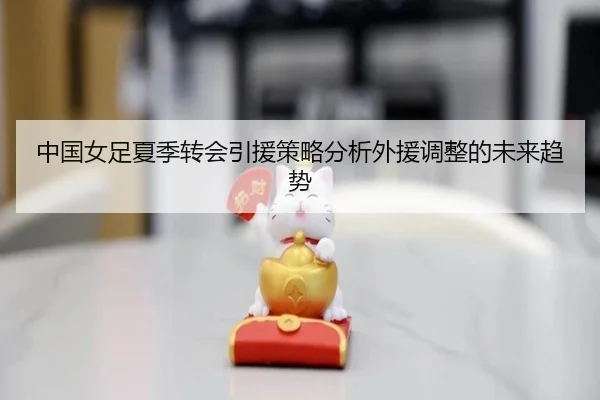 中国女足夏季转会引援策略分析外援调整的未来趋势